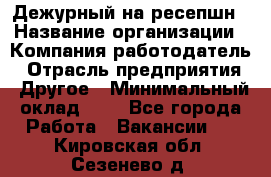 Дежурный на ресепшн › Название организации ­ Компания-работодатель › Отрасль предприятия ­ Другое › Минимальный оклад ­ 1 - Все города Работа » Вакансии   . Кировская обл.,Сезенево д.